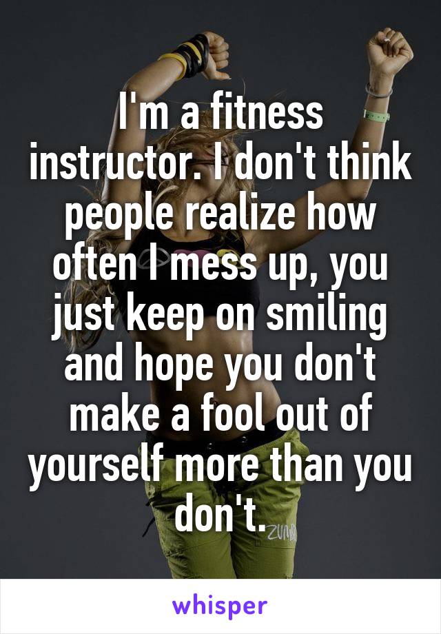 I'm a fitness instructor. I don't think people realize how often I mess up, you just keep on smiling and hope you don't make a fool out of yourself more than you don't.