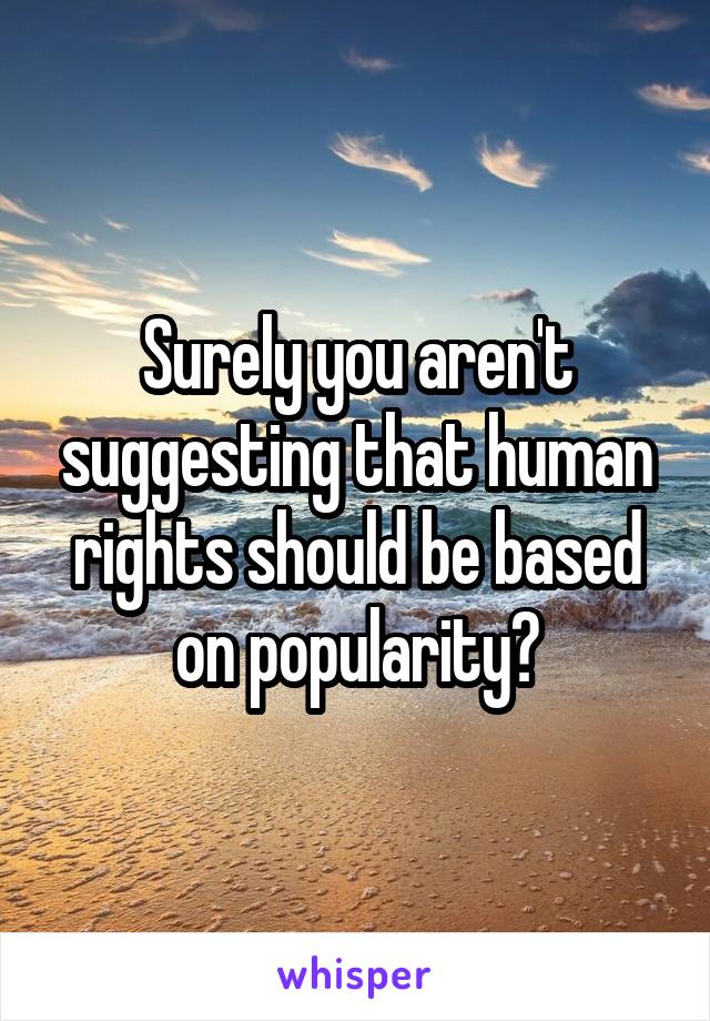 Surely you aren't suggesting that human rights should be based on popularity?