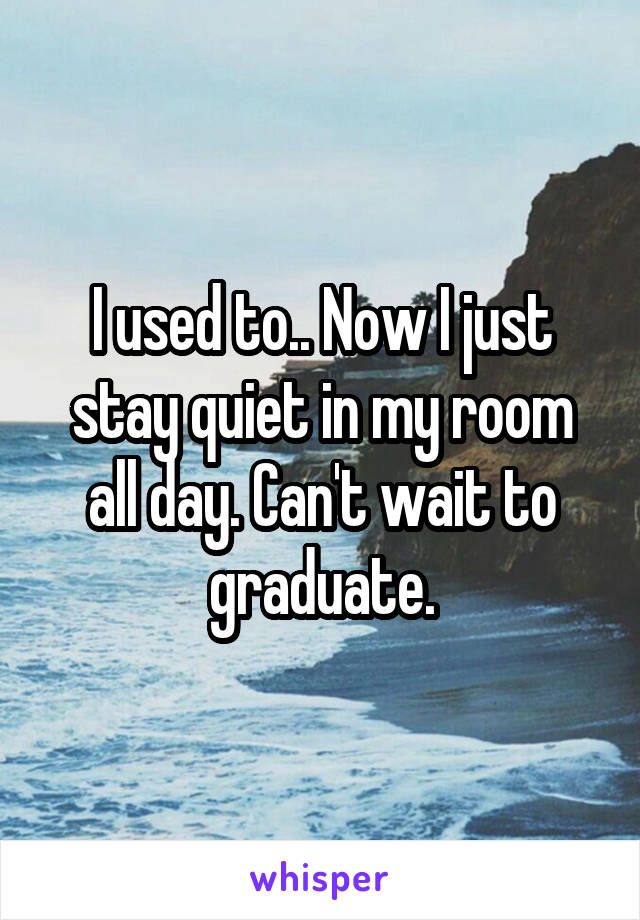 I used to.. Now I just stay quiet in my room all day. Can't wait to graduate.