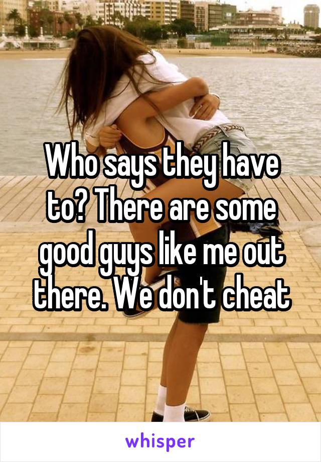 Who says they have to? There are some good guys like me out there. We don't cheat