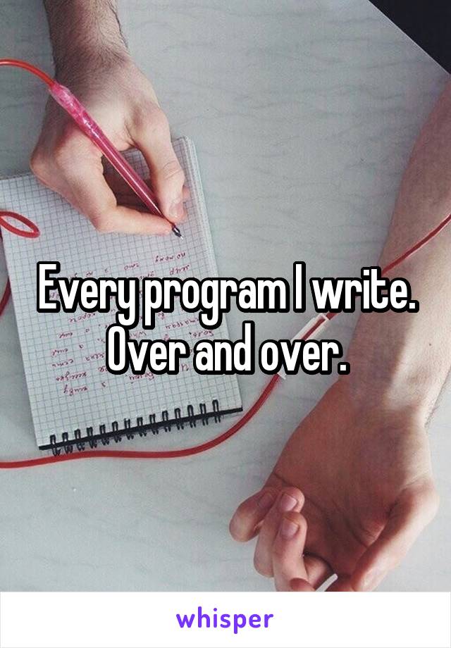 Every program I write. Over and over.