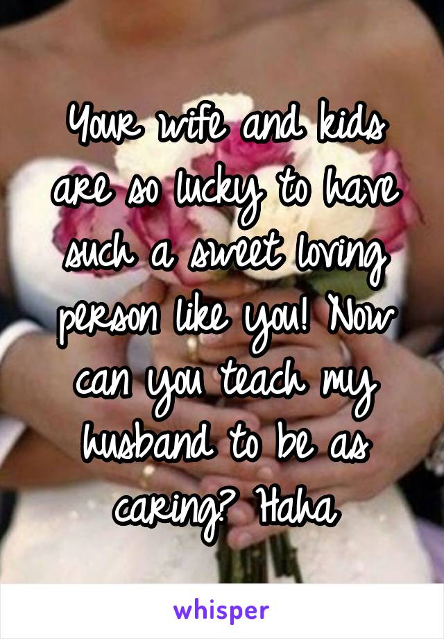 Your wife and kids are so lucky to have such a sweet loving person like you! Now can you teach my husband to be as caring? Haha