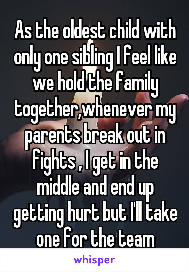 As the oldest child with only one sibling I feel like we hold the family together,whenever my parents break out in fights , I get in the middle and end up getting hurt but I'll take one for the team