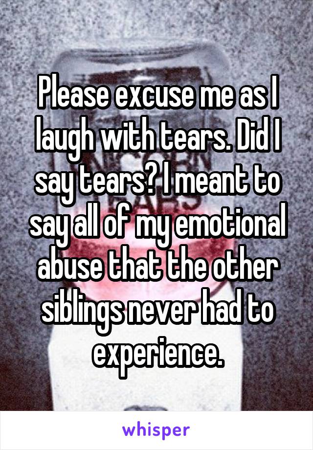 Please excuse me as I laugh with tears. Did I say tears? I meant to say all of my emotional abuse that the other siblings never had to experience.