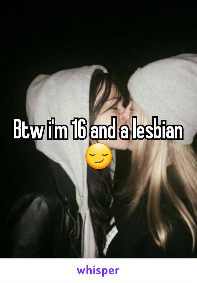 Btw i'm 16 and a lesbian 😏