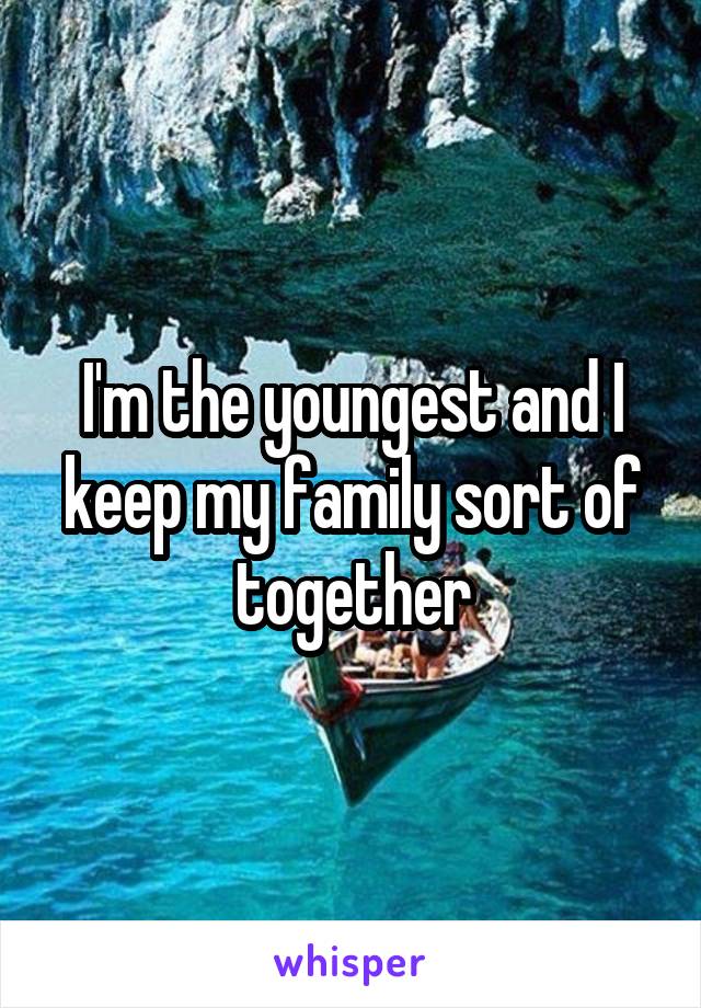 I'm the youngest and I keep my family sort of together