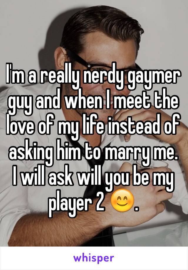 I'm a really nerdy gaymer guy and when I meet the love of my life instead of asking him to marry me. I will ask will you be my player 2 😊.