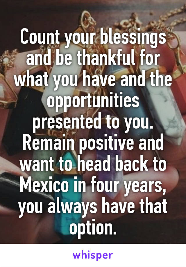 Count your blessings and be thankful for what you have and the opportunities presented to you. Remain positive and want to head back to Mexico in four years, you always have that option.