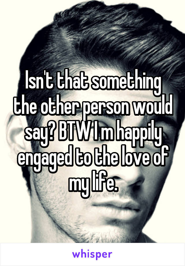 Isn't that something the other person would say? BTW I m happily engaged to the love of my life.