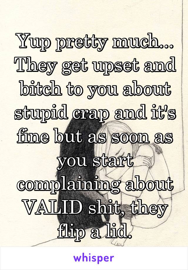 Yup pretty much... They get upset and bitch to you about stupid crap and it's fine but as soon as you start complaining about VALID shit, they flip a lid.