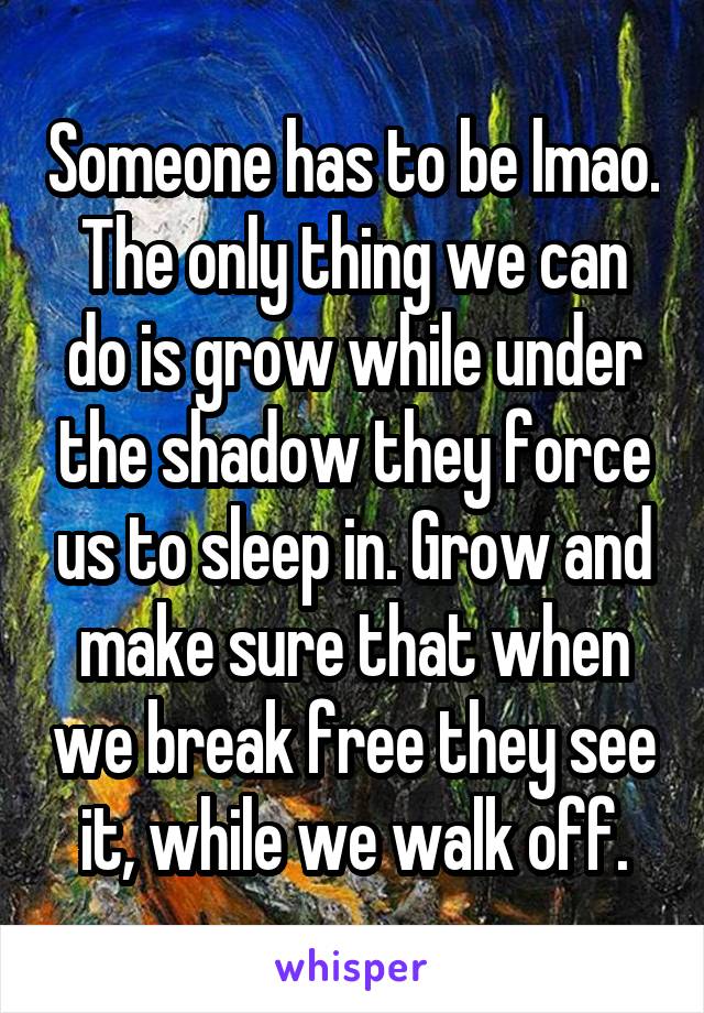 Someone has to be lmao. The only thing we can do is grow while under the shadow they force us to sleep in. Grow and make sure that when we break free they see it, while we walk off.