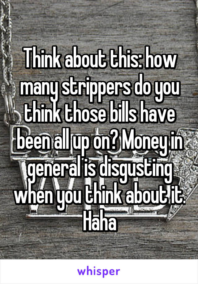 Think about this: how many strippers do you think those bills have been all up on? Money in general is disgusting when you think about it. Haha