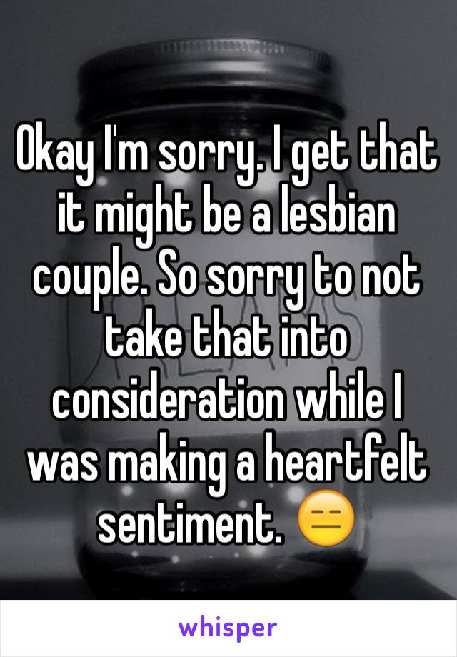 Okay I'm sorry. I get that it might be a lesbian couple. So sorry to not take that into consideration while I was making a heartfelt sentiment. 😑