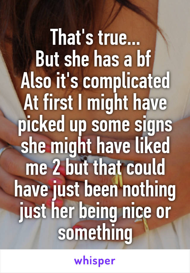 That's true...
But she has a bf 
Also it's complicated
At first I might have picked up some signs she might have liked me 2 but that could have just been nothing just her being nice or something