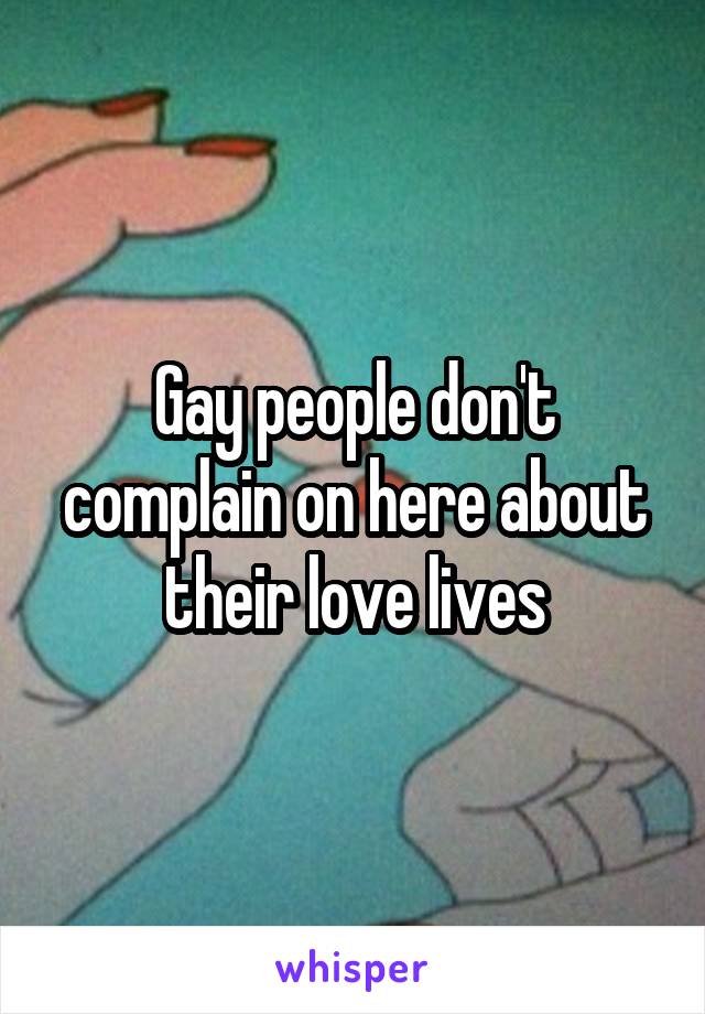 Gay people don't complain on here about their love lives