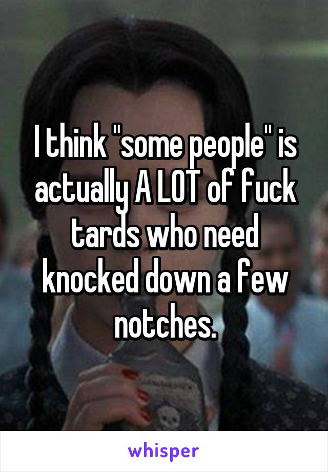 I think "some people" is actually A LOT of fuck tards who need knocked down a few notches.