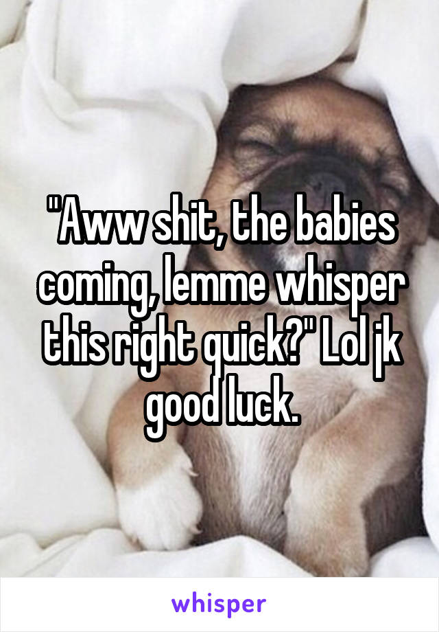 "Aww shit, the babies coming, lemme whisper this right quick?" Lol jk good luck.