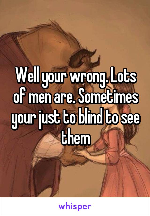 Well your wrong. Lots of men are. Sometimes your just to blind to see them