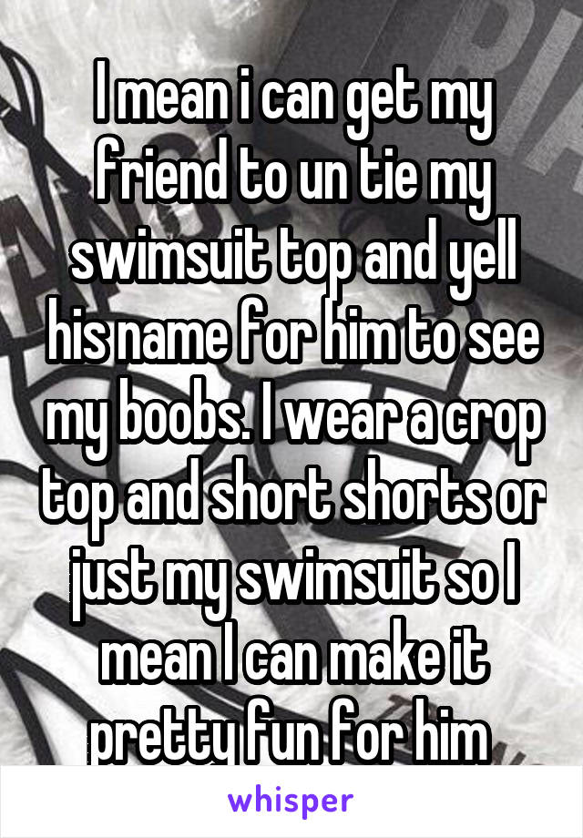 I mean i can get my friend to un tie my swimsuit top and yell his name for him to see my boobs. I wear a crop top and short shorts or just my swimsuit so I mean I can make it pretty fun for him 