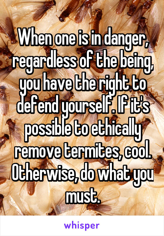 When one is in danger, regardless of the being, you have the right to defend yourself. If it's possible to ethically remove termites, cool. Otherwise, do what you must.