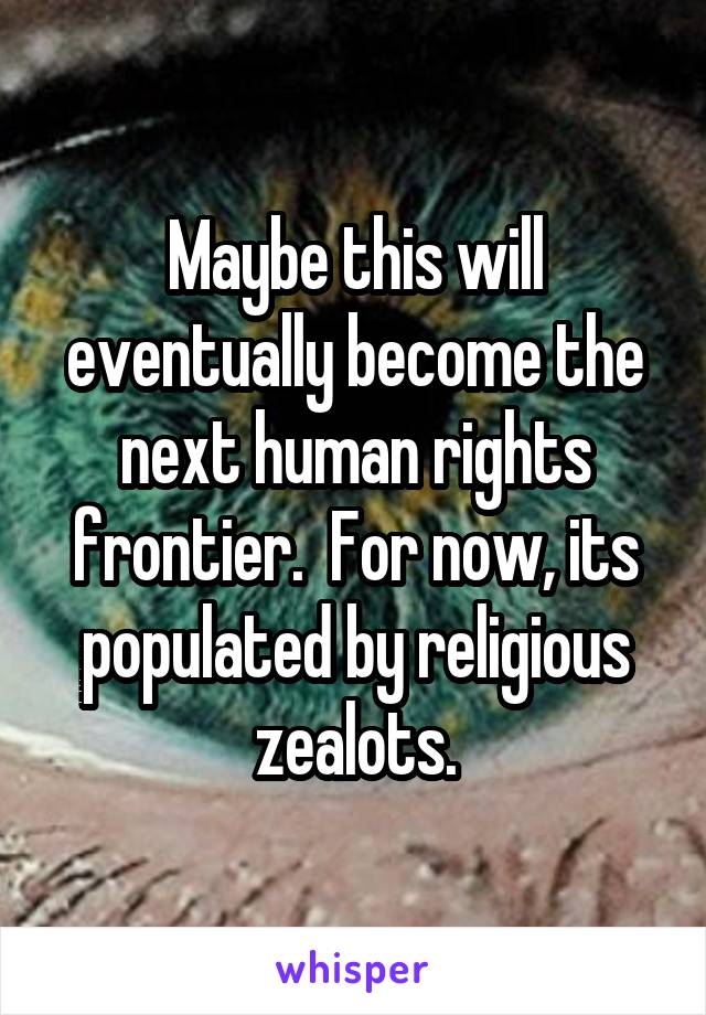 Maybe this will eventually become the next human rights frontier.  For now, its populated by religious zealots.