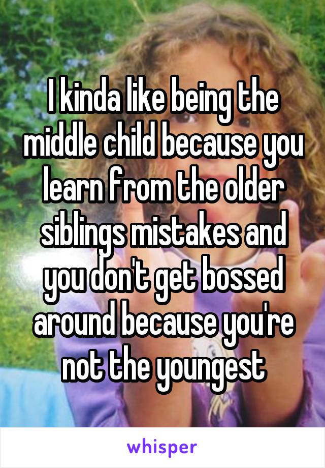 I kinda like being the middle child because you learn from the older siblings mistakes and you don't get bossed around because you're not the youngest