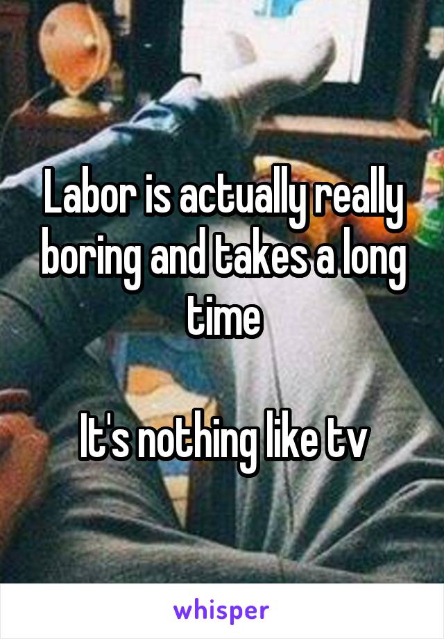 Labor is actually really boring and takes a long time

It's nothing like tv