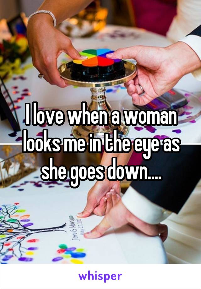 I love when a woman looks me in the eye as she goes down....