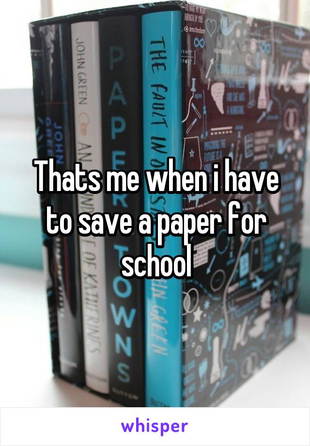 Thats me when i have to save a paper for school