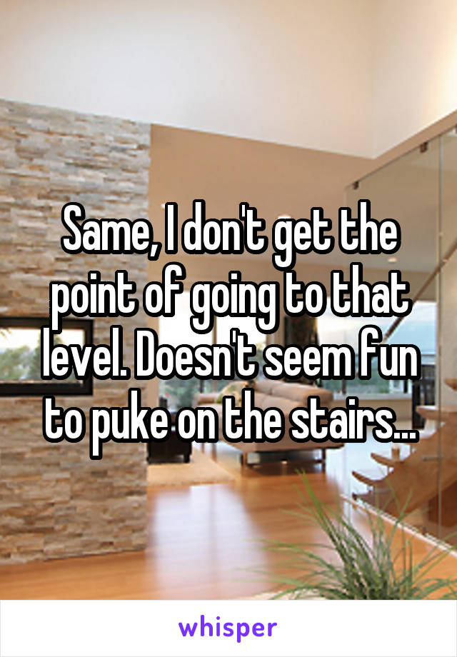 Same, I don't get the point of going to that level. Doesn't seem fun to puke on the stairs...