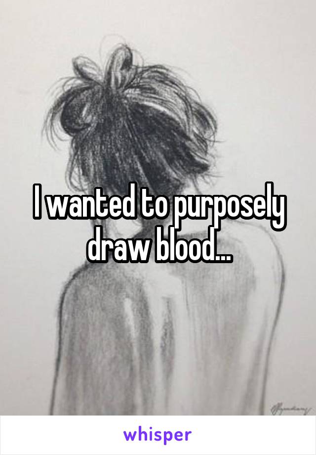 I wanted to purposely draw blood...