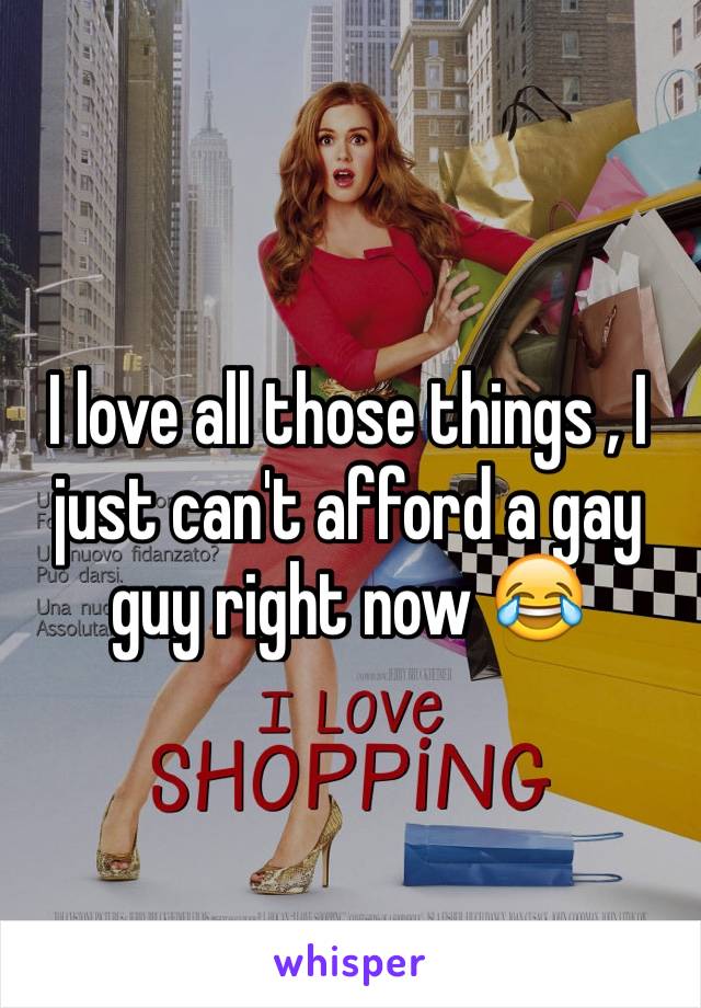 I love all those things , I just can't afford a gay guy right now 😂