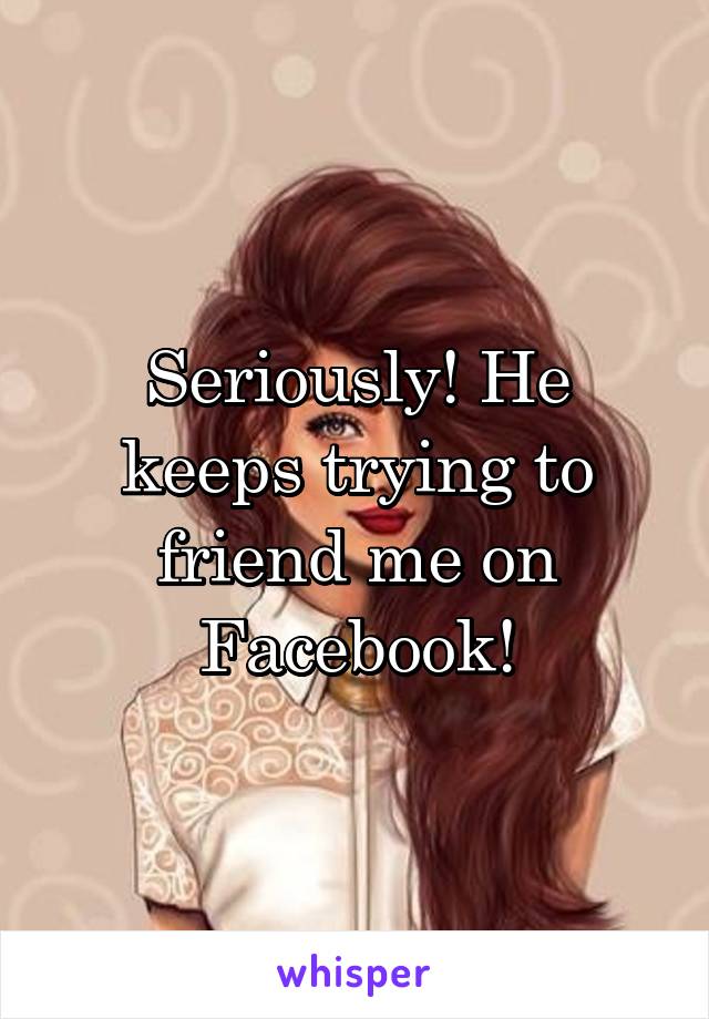 Seriously! He keeps trying to friend me on Facebook!