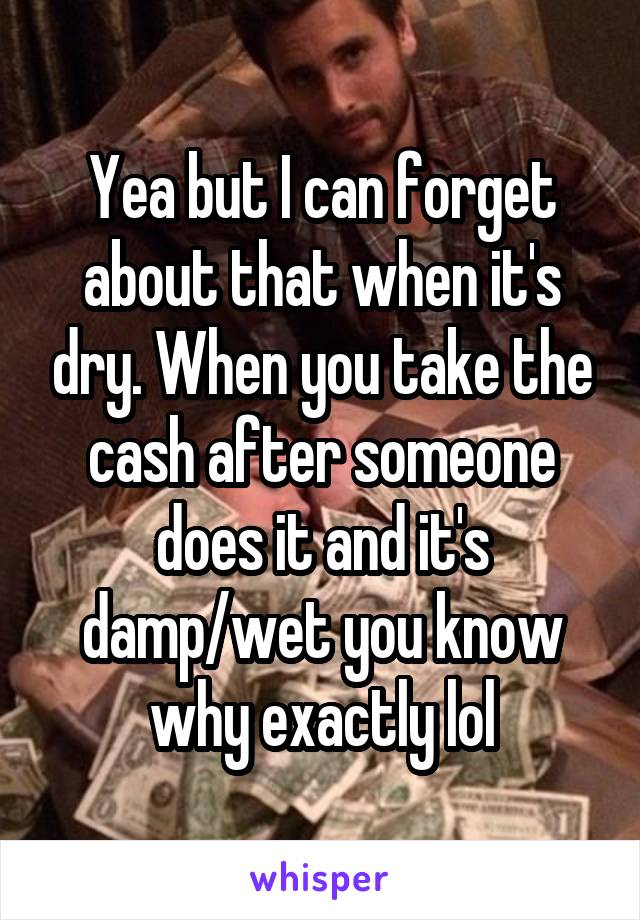 Yea but I can forget about that when it's dry. When you take the cash after someone does it and it's damp/wet you know why exactly lol