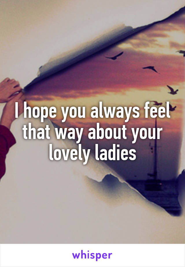 I hope you always feel that way about your lovely ladies