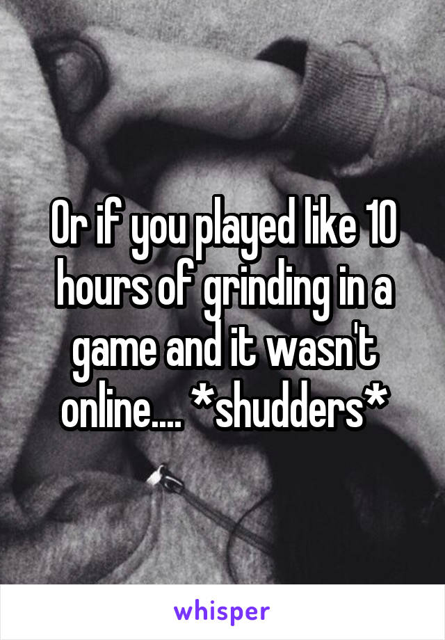 Or if you played like 10 hours of grinding in a game and it wasn't online.... *shudders*