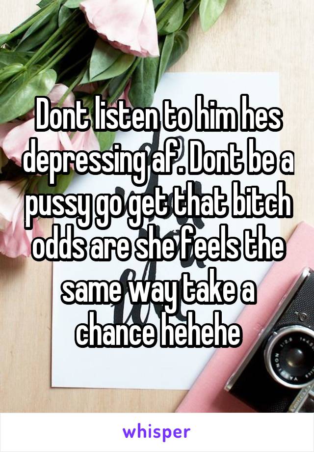 Dont listen to him hes depressing af. Dont be a pussy go get that bitch odds are she feels the same way take a chance hehehe