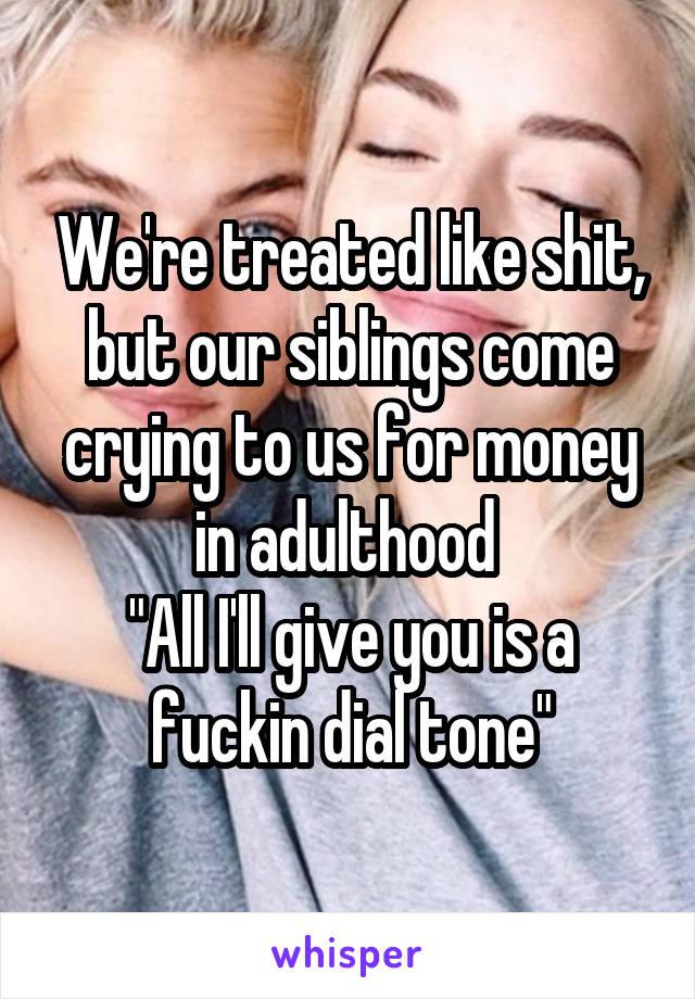 We're treated like shit, but our siblings come crying to us for money in adulthood 
"All I'll give you is a fuckin dial tone"