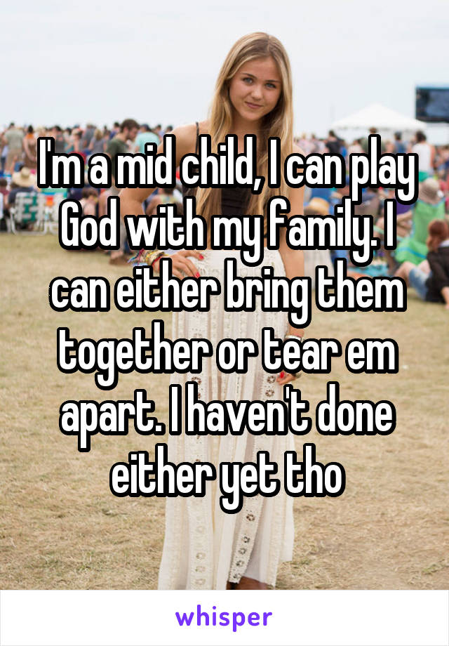 I'm a mid child, I can play God with my family. I can either bring them together or tear em apart. I haven't done either yet tho