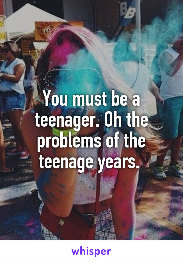 You must be a teenager. Oh the problems of the teenage years. 