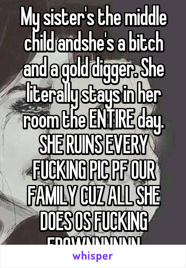 My sister's the middle child andshe's a bitch and a gold digger. She literally stays in her room the ENTIRE day. SHE RUINS EVERY FUCKING PIC PF OUR FAMILY CUZ ALL SHE DOES OS FUCKING FROWNNNNNN
