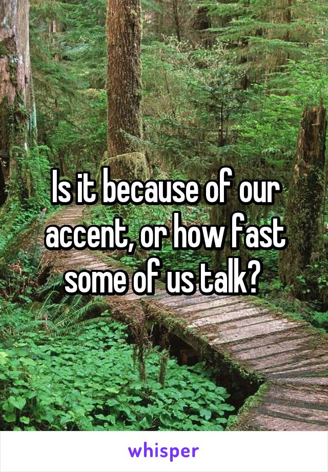 Is it because of our accent, or how fast some of us talk? 