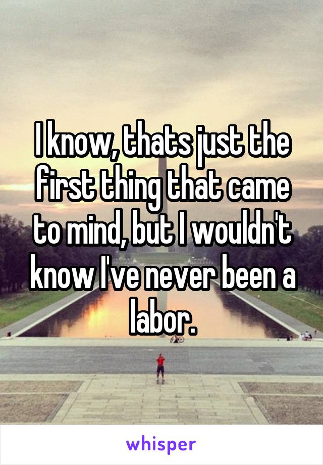 I know, thats just the first thing that came to mind, but I wouldn't know I've never been a labor.