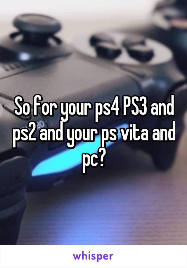 So for your ps4 PS3 and ps2 and your ps vita and pc?