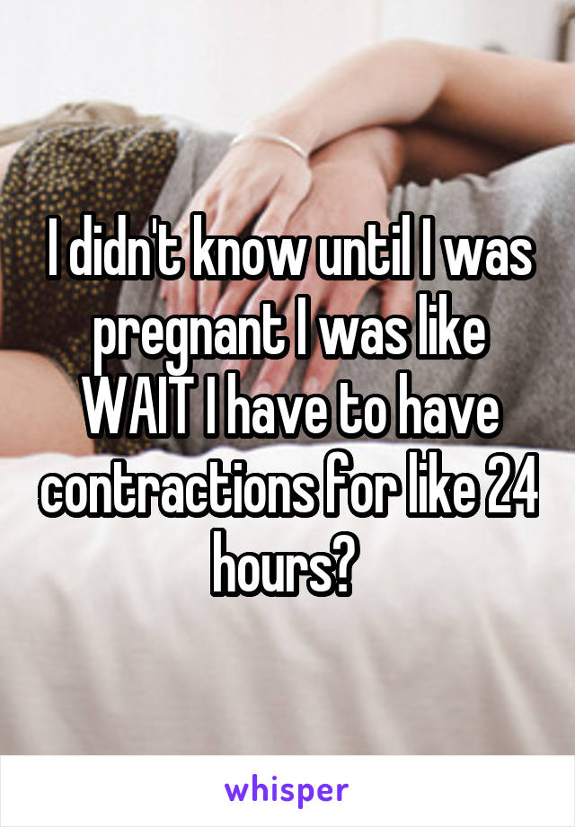 I didn't know until I was pregnant I was like WAIT I have to have contractions for like 24 hours? 