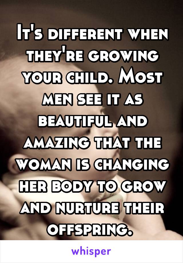 It's different when they're growing your child. Most men see it as beautiful and amazing that the woman is changing her body to grow and nurture their offspring. 