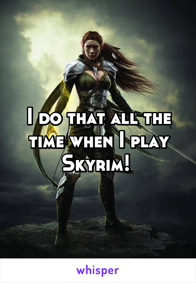 I do that all the time when I play Skyrim! 