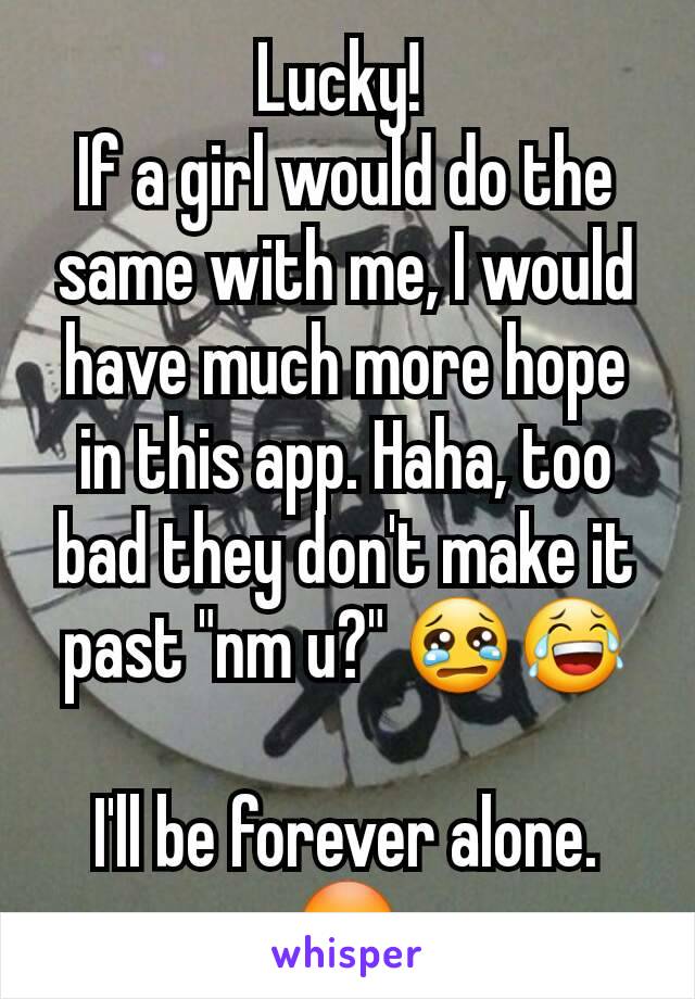 Lucky! 
If a girl would do the same with me, I would have much more hope in this app. Haha, too bad they don't make it past "nm u?" 😢😂

I'll be forever alone. 😳