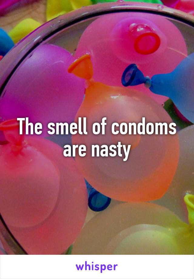 The smell of condoms are nasty