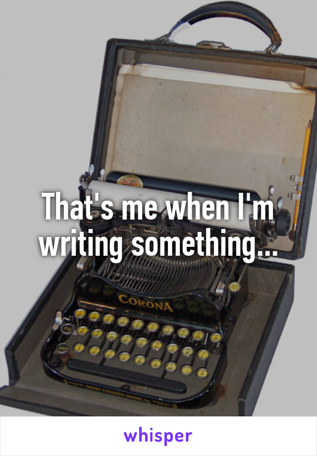 That's me when I'm writing something...